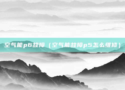 空气能p6故障（空气能故障p5怎么维修）