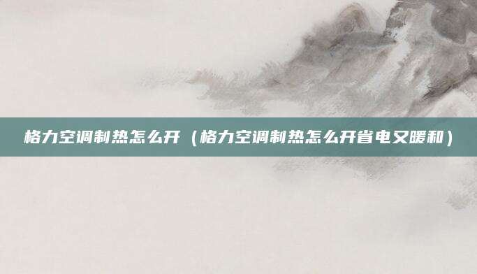 格力空调制热怎么开（格力空调制热怎么开省电又暖和）