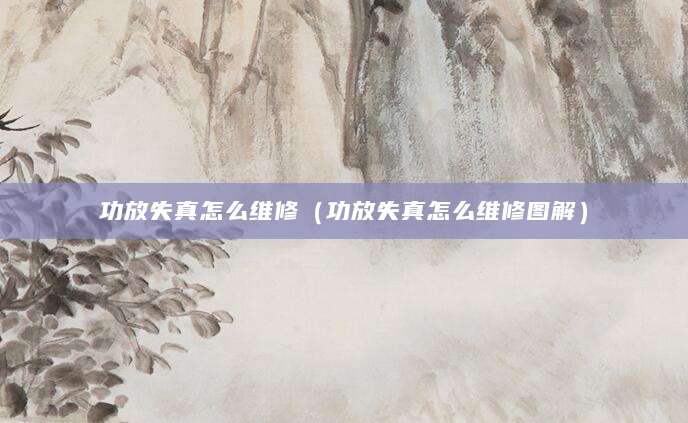 功放失真怎么维修（功放失真怎么维修图解）