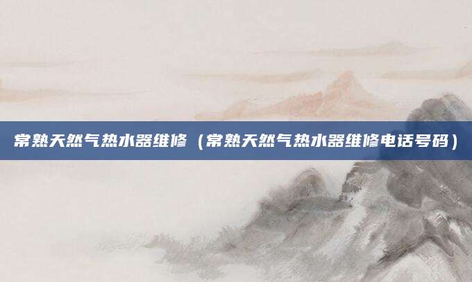 常熟天然气热水器维修（常熟天然气热水器维修电话号码）