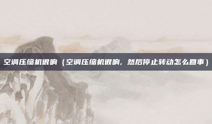 空调压缩机很响（空调压缩机很响, 然后停止转动怎么回事）