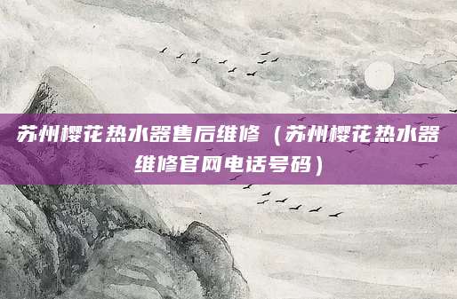 苏州樱花热水器售后维修（苏州樱花热水器维修官网电话号码）