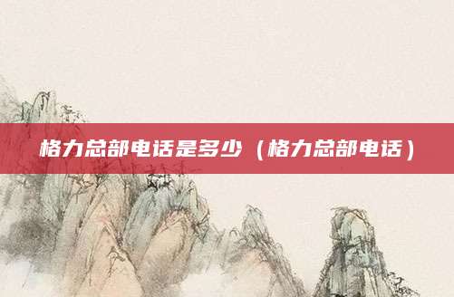 格力总部电话是多少（格力总部电话）
