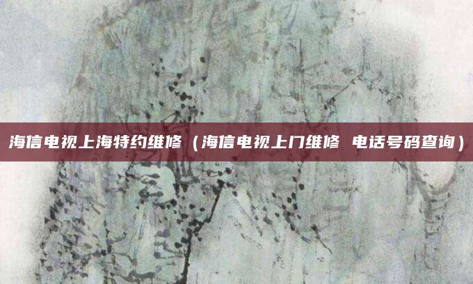 海信电视上海特约维修（海信电视上门维修 电话号码查询）