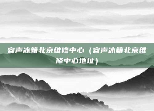 容声冰箱北京维修中心（容声冰箱北京维修中心地址）