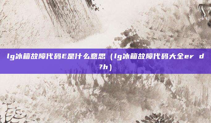 lg冰箱故障代码E是什么意思(lg冰箱故障代码大全er d?h)