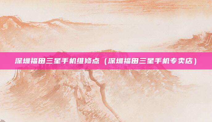 深圳福田三星手机维修点（深圳福田三星手机专卖店）