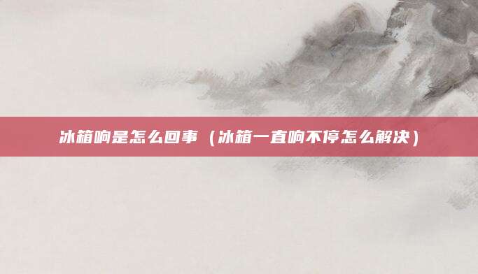 冰箱响是怎么回事（冰箱一直响不停怎么解决）