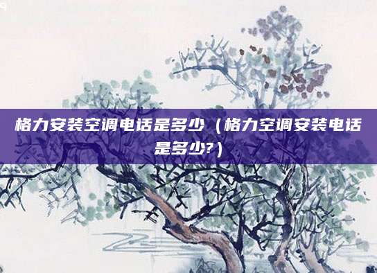 格力安装空调电话是多少（格力空调安装电话是多少?）