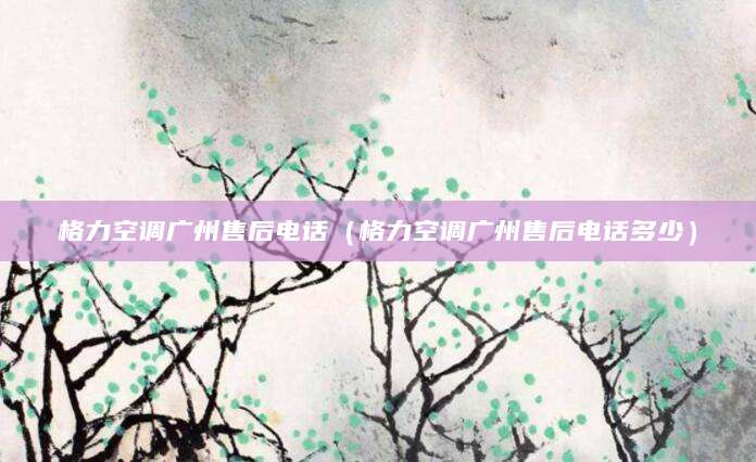 格力空调广州售后电话（格力空调广州售后电话多少）