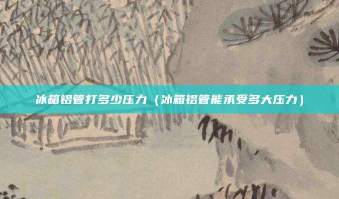 冰箱铝管打多少压力（冰箱铝管能承受多大压力）