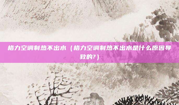 格力空调制热不出水(格力空调制热不出水是什么原因导致的?)
