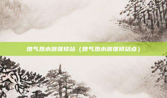 燃气热水器维修站（燃气热水器维修站点）
