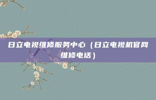 日立电视维修服务中心（日立电视机官网维修电话）