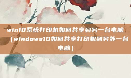 win10系统打印机如何共享到另一台电脑(windows10如何共享打印机到另外一台电脑)