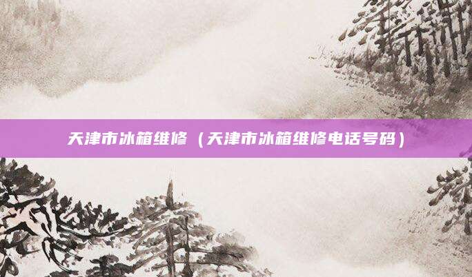 天津市冰箱维修（天津市冰箱维修电话号码）