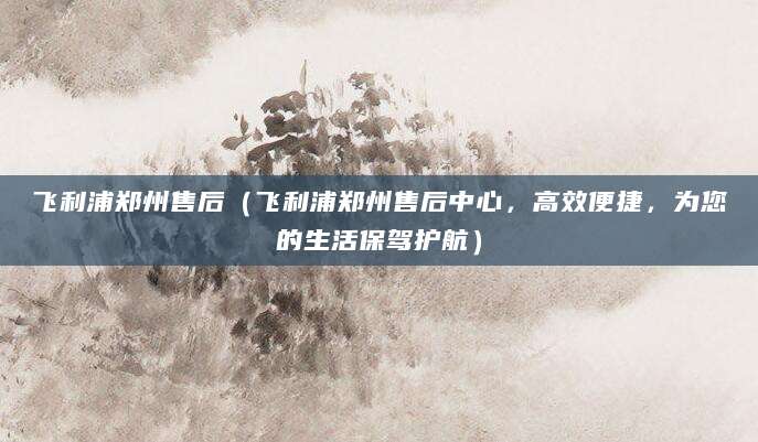 飞利浦郑州售后（飞利浦郑州售后中心，高效便捷，为您的生活保驾护航）