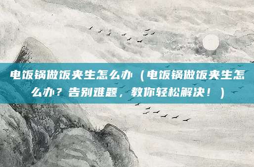 电饭锅做饭夹生怎么办（电饭锅做饭夹生怎么办？告别难题，教你轻松解决！）