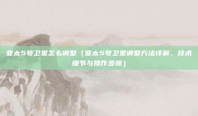 亚太5号卫星怎么调整（亚太5号卫星调整方法详解，技术细节与操作步骤）