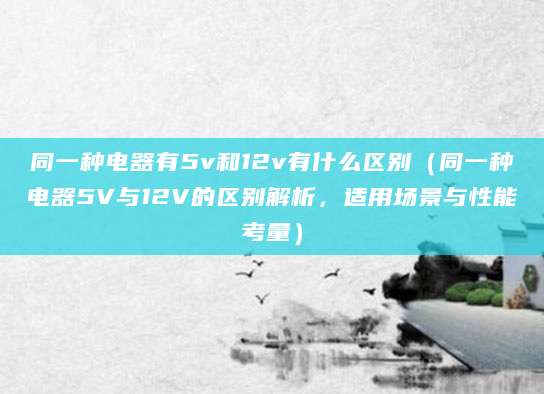 同一种电器有5v和12v有什么区别（同一种电器5V与12V的区别解析，适用场景与性能考量）