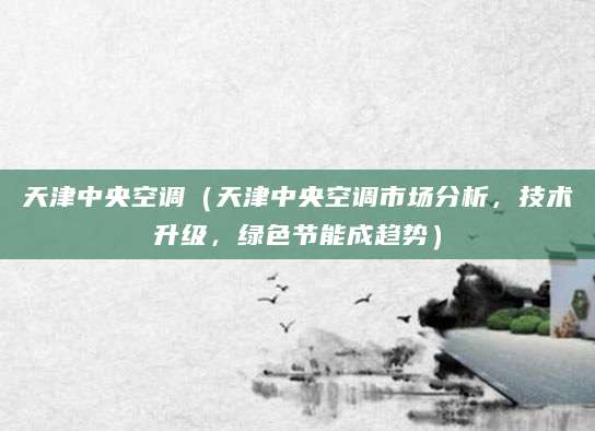 天津中央空调(天津中央空调市场分析,技术升级,绿色节能成趋势)