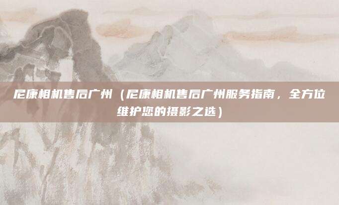 尼康相机售后广州（尼康相机售后广州服务指南，全方位维护您的摄影之选）