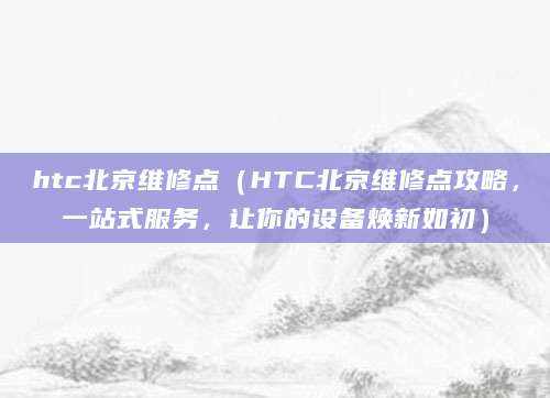 htc北京维修点（HTC北京维修点攻略，一站式服务，让你的设备焕新如初）