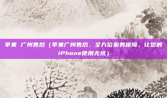 苹果 广州售后（苹果广州售后，全方位服务保障，让您的iPhone使用无忧）
