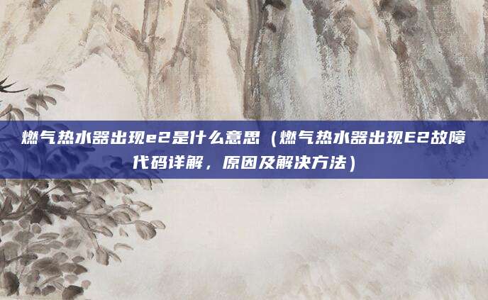 燃气热水器出现e2是什么意思（燃气热水器出现E2故障代码详解，原因及解决方法）