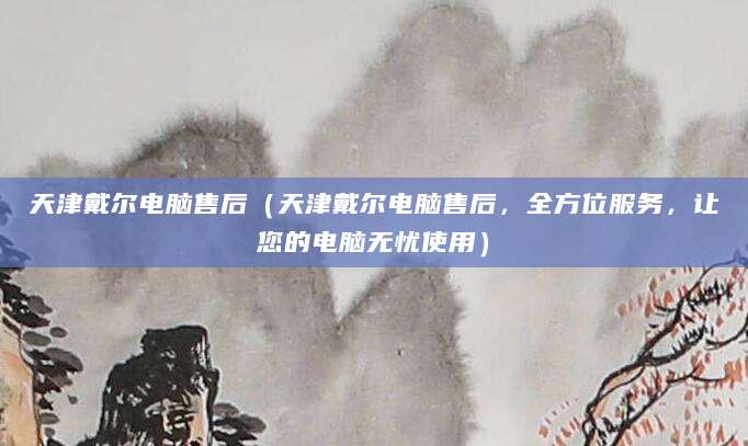 天津戴尔电脑售后（天津戴尔电脑售后，全方位服务，让您的电脑无忧使用）