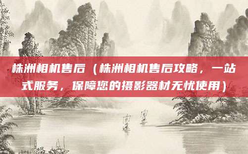 株洲相机售后（株洲相机售后攻略，一站式服务，保障您的摄影器材无忧使用）
