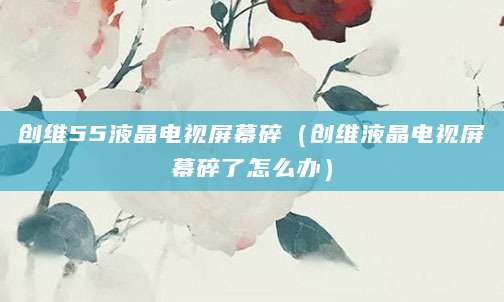 创维55液晶电视屏幕碎（创维液晶电视屏幕碎了怎么办）