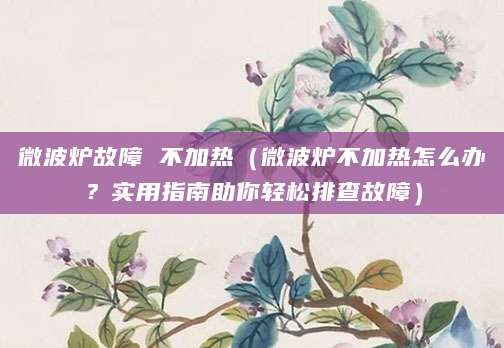 微波炉故障 不加热（微波炉不加热怎么办？实用指南助你轻松排查故障）