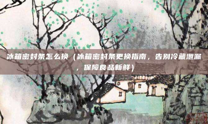 冰箱密封条怎么换（冰箱密封条更换指南，告别冷藏泄漏，保障食品新鲜）