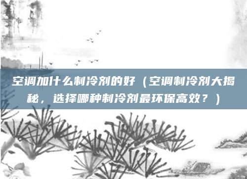 空调加什么制冷剂的好（空调制冷剂大揭秘，选择哪种制冷剂最环保高效？）
