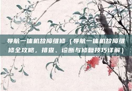 导航一体机故障维修（导航一体机故障维修全攻略，排查、诊断与修复技巧详解）