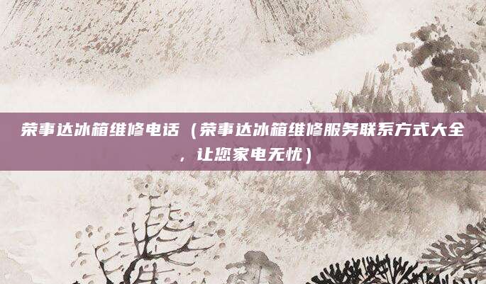 荣事达冰箱维修电话（荣事达冰箱维修服务联系方式大全，让您家电无忧）