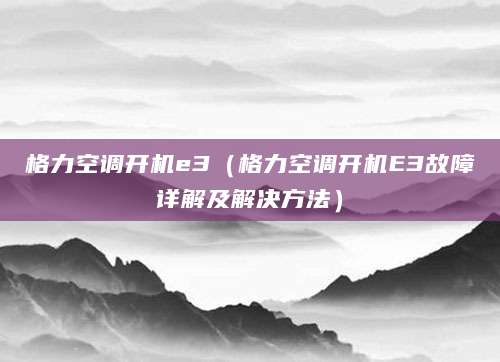 格力空调开机e3（格力空调开机E3故障详解及解决方法）