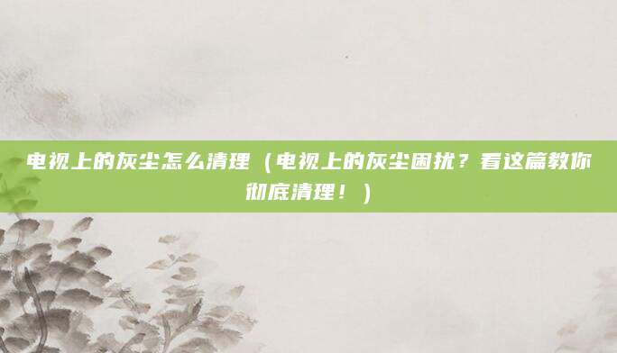 电视上的灰尘怎么清理（电视上的灰尘困扰？看这篇教你彻底清理！）