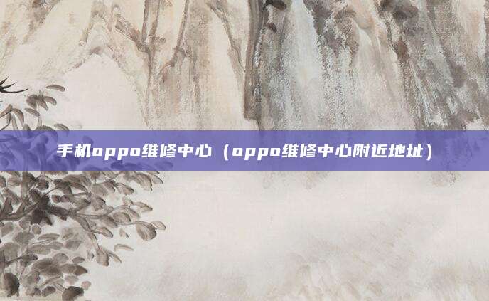 手机oppo维修中心（oppo维修中心附近地址）