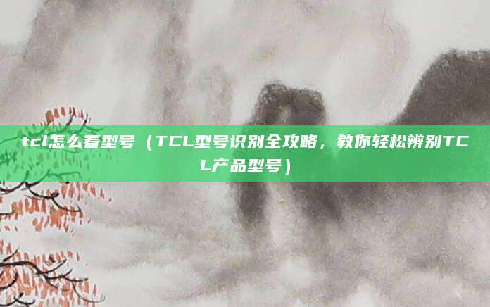 tcl怎么看型号（TCL型号识别全攻略，教你轻松辨别TCL产品型号）