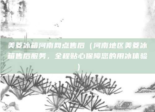 美菱冰箱河南网点售后（河南地区美菱冰箱售后服务，全程贴心保障您的用冰体验）