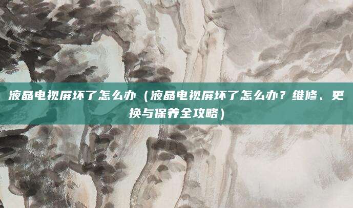液晶电视屏坏了怎么办（液晶电视屏坏了怎么办？维修、更换与保养全攻略）