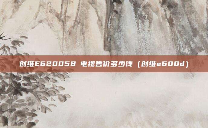 创维E620058吋电视售价多少饯（创维e600d）