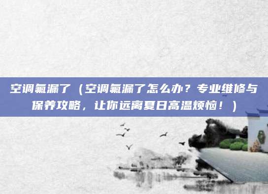 空调氟漏了（空调氟漏了怎么办？专业维修与保养攻略，让你远离夏日高温烦恼！）