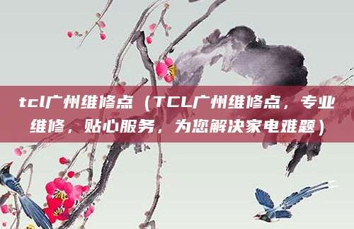 tcl广州维修点（TCL广州维修点，专业维修，贴心服务，为您解决家电难题）