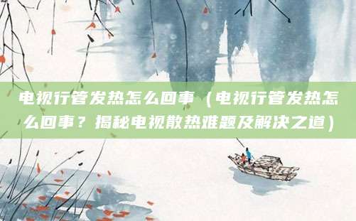 电视行管发热怎么回事（电视行管发热怎么回事？揭秘电视散热难题及解决之道）