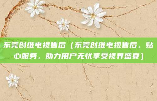 东莞创维电视售后（东莞创维电视售后，贴心服务，助力用户无忧享受视界盛宴）