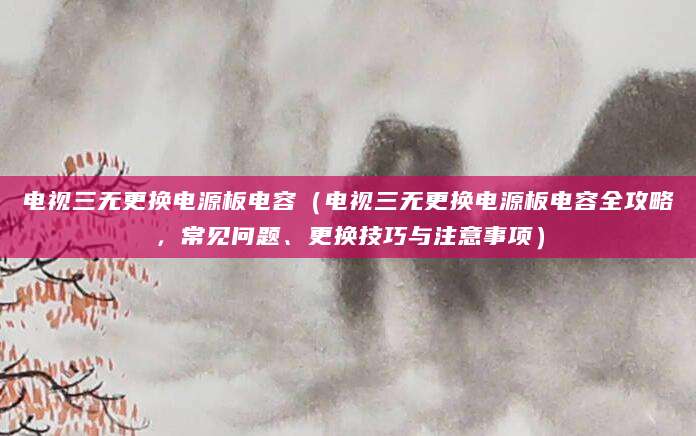 电视三无更换电源板电容（电视三无更换电源板电容全攻略，常见问题、更换技巧与注意事项）