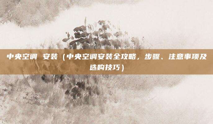 中央空调 安装(中央空调安装全攻略,步骤、注意事项及选购技巧)